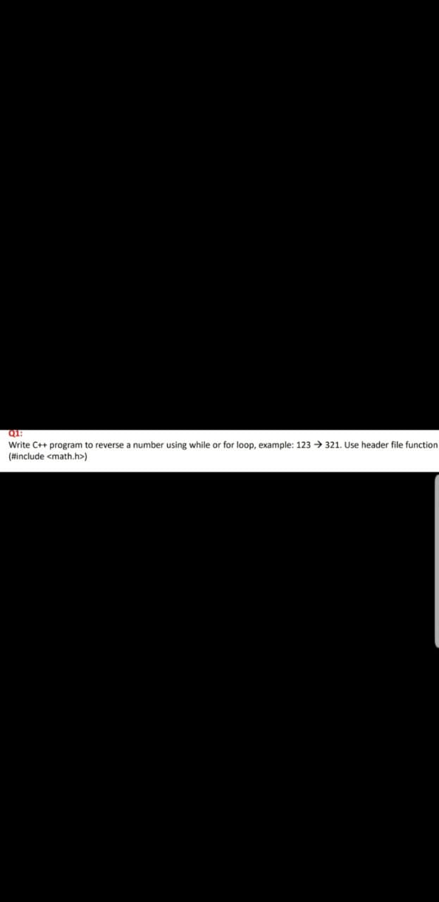 Q1:
Write C++ program to reverse a number using while or for loop, example: 123 321. Use header file function
(#include <math.h>)
