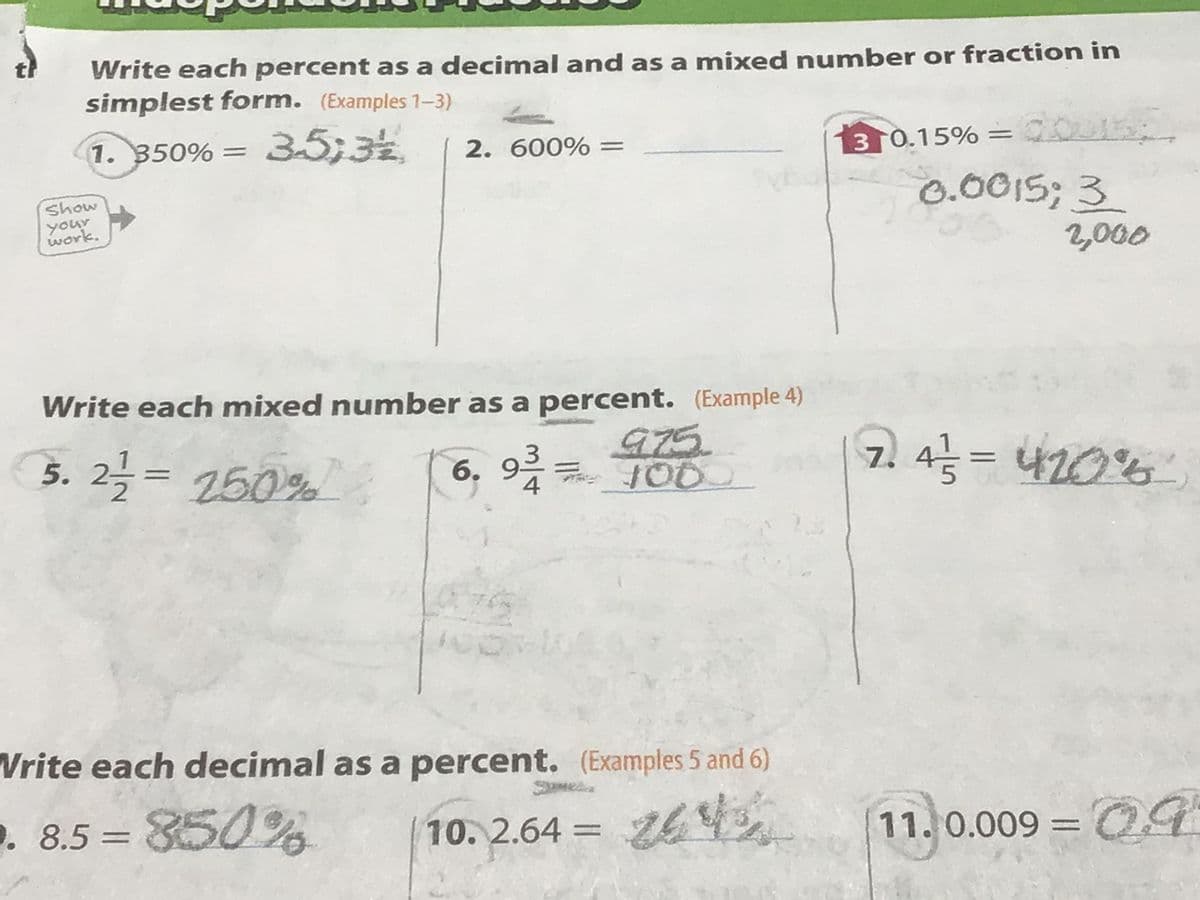 Write each percent as a decimal and as a mixed number or fraction in
simplest form. (Examples 1-3)
1. 350% = 3-5,3% 2. 600% =
Show
your
work.
Syl
Write each mixed number as a percent. (Example 4)
5. 2-1/2 = 250%
6. 93
975
100
Write each decimal as a percent. (Examples 5 and 6)
. 8.5 = 850%
3 0.15% = U
0.0015; 3
2,000
2. 4/²/² = 420%²
10.2.64 = 26 11. 0.009 = 0.9