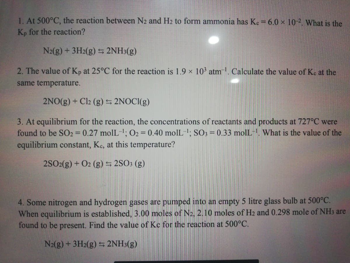 1. At 500°C, the reaction between N2 and H2 to form ammonia has Kc = 6.0 x 10-2. What is the
Kp for the reaction?
N2(g) + 3H2(g) S 2NH3(g)
2. The value of Kp at 25°C for the reaction is 1.9 x 10 atm. Calculate the value of Ke at the
same temperature.
2NO(g) + Cl2 (g) 5 2NOCI(g)
3. At equilibrium for the reaction, the concentrations of reactants and products at 727°C were
found to be SO2 0.27 molL-; O2 = 0.40 molL-1; SO3 = 0.33 molL-!. What is the value of the
equilibrium constant, Ke, at this temperature?
2SO2(g) + O2 (g) 2SO3 (g)
4. Some nitrogen and hydrogen gases are pumped into an empty 5 litre glass bulb at 500°C.
When equilibrium is established, 3.00 moles of N2, 2.10 moles of H2 and 0.298 mole of NH3 are
found to be present. Find the value of Kc for the reaction at 500°C.
N2(g) + 3H2(g) 5 2NH3(g)
