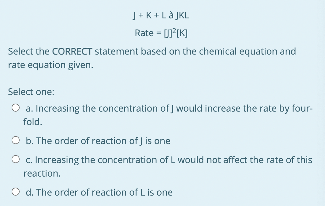 J + K + Là JKL
Rate = [J]?[K]
%3D
Select the CORRECT statement based on the chemical equation and
rate equation given.
Select one:
O a. Increasing the concentration of J would increase the rate by four-
fold.
O b. The order of reaction of J is one
O c. Increasing the concentration of L would not affect the rate of this
reaction.
O d. The order of reaction of L is one
