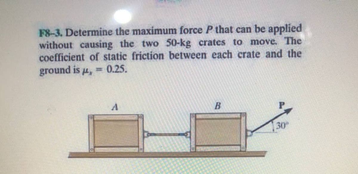F8-3. Determine the maximum force P that can be applied
without causing the two 50-kg crates to move. The
coefficient of static friction between each crate and the
ground is u, = 0.25.
30
