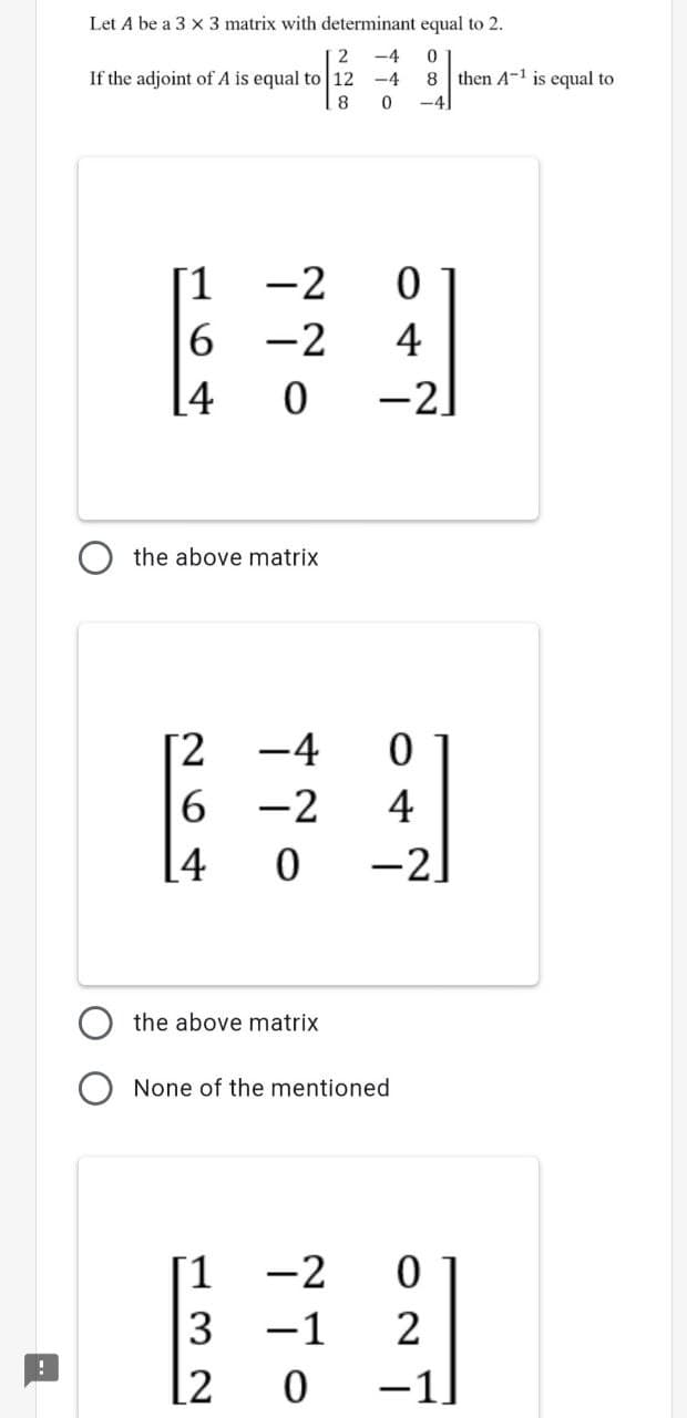 Let A be a 3 x 3 matrix with determinant equal to 2.
2
-4
If the adjoint of A is equal to 12
-4
8 then A-1 is equal to
-4
[1
-2
6.
-2
4
[4
-2
the above matrix
[2
6 -2
[4
-4
4
-2.
the above matrix
None of the mentioned
[1
-2
3
-1
2
[2
-1
