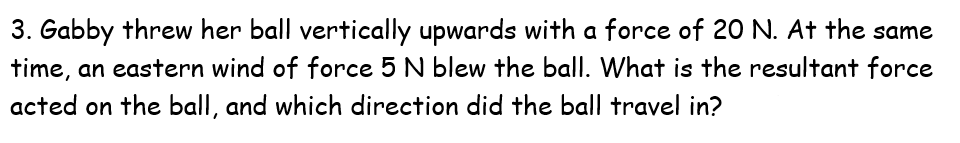 3. Gabby threw her ball vertically upwards with a force of 20 N. At the same
time, an eastern wind of force 5 N blew the ball. What is the resultant force
acted on the ball, and which direction did the ball travel in?
