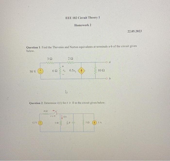 50 V
Question 1: Find the Thevenin and Norton equivalents at terminals a-b of the circuit given
below.
352
www
12 V
652
402
ww
140
EEE 102 Circuit Theory 1
+1
SH
252
www
0.5
ts
Question 2: Determine i(t) for t> 0 in the circuit given below.
in
Homework 2
Ä
www
50
1052
Oa
3 A
22.05.2023
h
