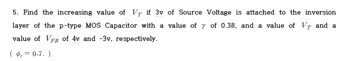 5. Find the increasing value of VT if 3v of Source Voltage is attached to the inversion
layer of the p-type MOS Capacitor with a value of y of 0.38, and a value of VT and a
value of VFB of 4v and -3v, respectively.
( ₁ = 0.7.)