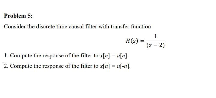 Problem 5:
Consider the discrete time causal filter with transfer function
H(z) =
1. Compute the response of the filter to x[n] = u[n].
2. Compute the response of the filter to x[n] = u[-n].
1
(z - 2)