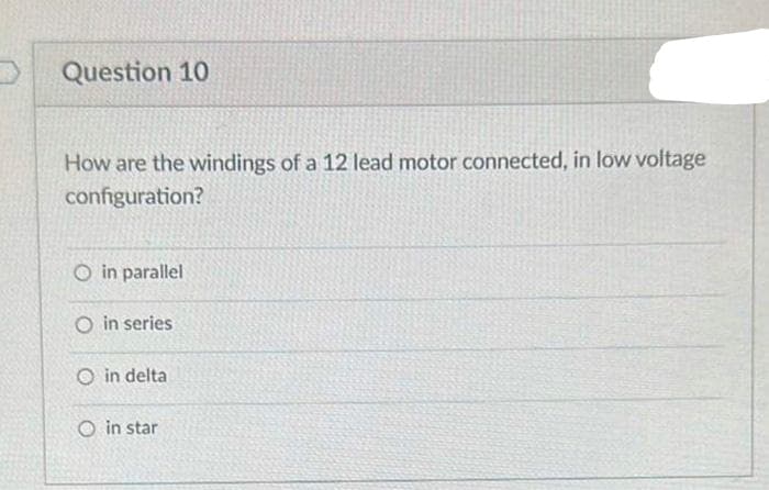 Question 10
How are the windings of a 12 lead motor connected, in low voltage
configuration?
O in parallel
O in series
O in delta
in star