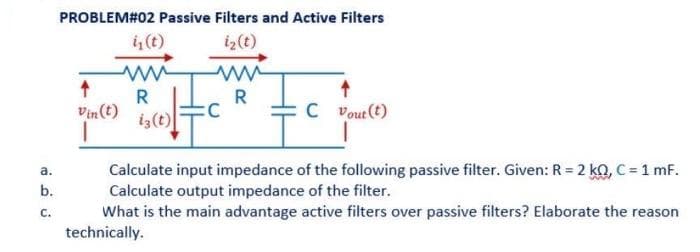 a.
b.
C.
PROBLEM#02 Passive Filters and Active Filters
i₁ (t)
iz (t)
↑
Vin (t)
R
iz(t)
:C
R
C Vout(t)
Calculate input impedance of the following passive filter. Given: R = 2 kQ, C = 1 mF.
Calculate output impedance of the filter.
What is the main advantage active filters over passive filters? Elaborate the reason
technically.