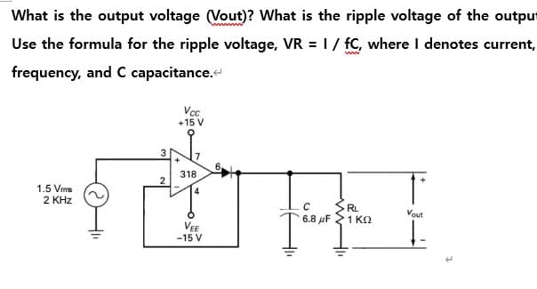 What is the output voltage (Vout)? What is the ripple voltage of the outpu
Use the formula for the ripple voltage, VR = 1 / fC, where Idenotes current,
frequency, and C capacitance.<
1.5 Vrms
2 KHz
3
2
Vcc
+15 V
318
4
VEE
-15 V
C
-6.8
RL
1K2
Vout