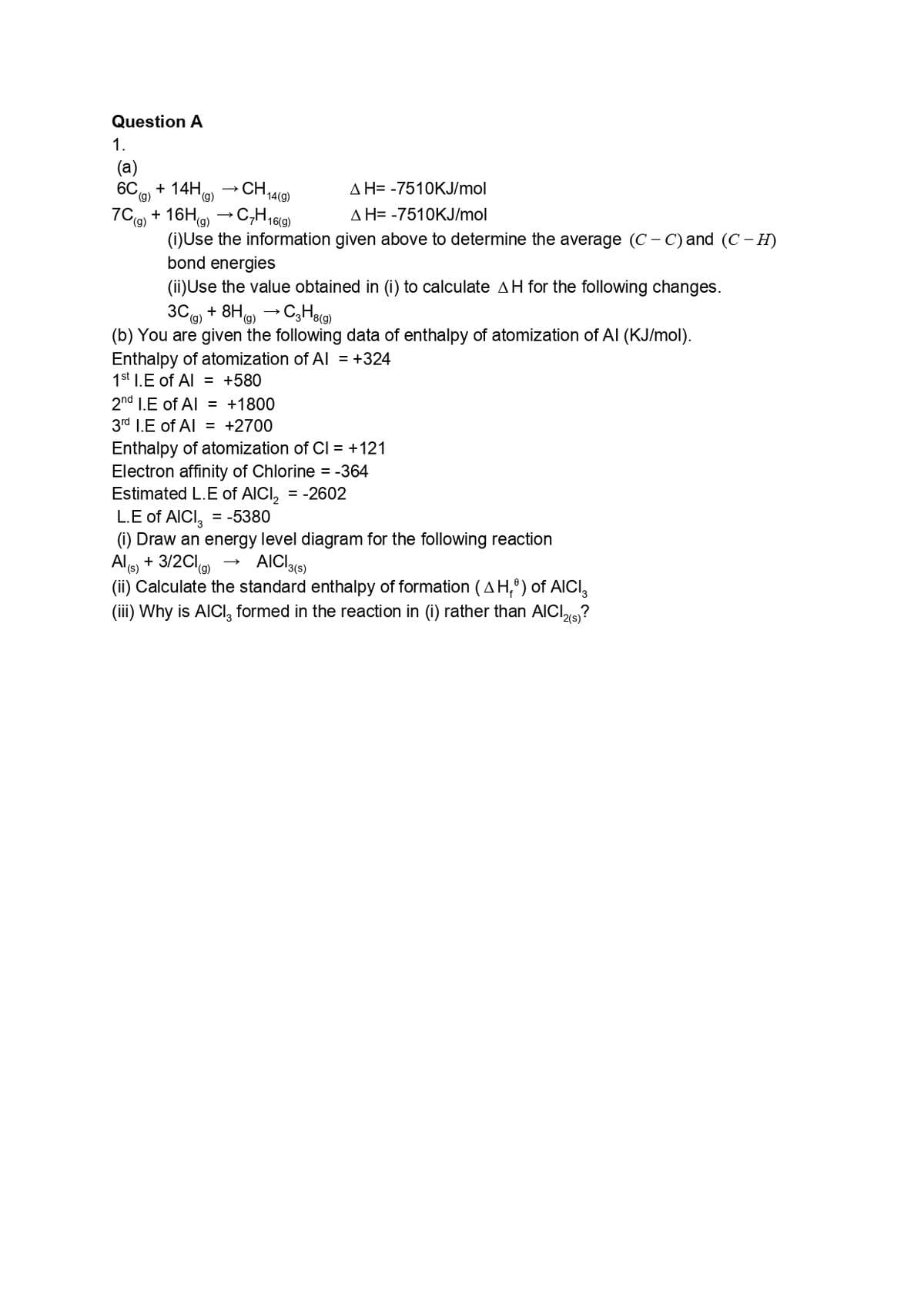 Question A
1.
(a)
+ 14H9)
AH= -7510KJ/mol
6C
CH,
(g)
14(g)
7Cg + 16H9) →C,H,6(9)
AH= -7510KJ/mol
(6),
(i)Use the information given above to determine the average (C – C) and (C - H)
bond energies
6).
(ii)Use the value obtained in (i) to calculate AH for the following changes.
3Cg) + 8Hg) → CgH8(9)
(b) You are given the following data of enthalpy of atomization of Al (KJ/mol).
Enthalpy of atomization of AI = +324
1st 1.E of Al = +580
2nd I.E of Al = +1800
3rd 1I.E of Al = +2700
Enthalpy of atomization of CI = +121
Electron affinity of Chlorine = -364
Estimated L.E of AICI, = -2602
L.E of AICI, = -5380
(i) Draw an energy level diagram for the following reaction
+ 3/2Clg
(ii) Calculate the standard enthalpy of formation (AH,º) of AICI,
(iii) Why is AICI, formed in the reaction in (i) rather than AICI?
AICI3(s)
