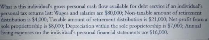 What is this individual's gross personal cash flow available for debt service if an individual's
personal tax returns list: Wages and salaries are $80,000; Non-taxable amount of retirement
distribution is $4,000; Taxable amount of retirement distribution is $21,000; Net profit from a
sole proprietorship is $8,000; Depreciation within the sole proprietorship is $7,000; Annual
living expenses on the individual's personal financial statements are $16,000.

