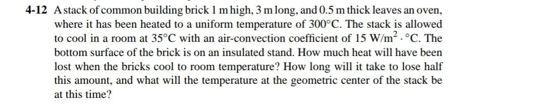 4-12 Astack of common building brick 1 m high, 3 m long, and 0.5 m thick leaves an oven,
where it has been heated to a uniform temperature of 300°C. The stack is allowed
to cool in a room at 35°C with an air-convection coefficient of 15 W/m2.°C. The
bottom surface of the brick is on an insulated stand. How much heat will have been
lost when the bricks cool to room temperature? How long will it take to lose half
this amount, and what will the temperature at the geometric center of the stack be
at this time?

