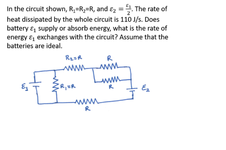 In the circuit shown, R,=R2=R, and ɛ2 =. The rate of
2
heat dissipated by the whole circuit is 110 J/s. Does
battery & supply or absorb energy, what is the rate of
energy ɛ exchanges with the circuit? Assume that the
batteries are ideal.
Rz=R
R
R
Ez
R
