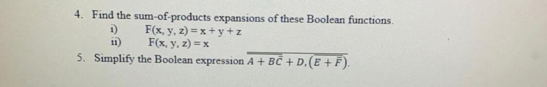 4. Find the sum-of-products expansions of these Boolean functions.
F(x, y, z) = x+ y+z
F(x, y, z) = x
5. Simplify the Boolean expression A + BC + D,(E +F).
1)
11)
