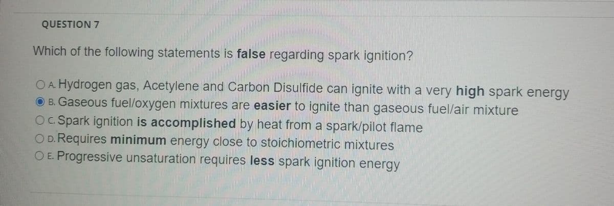 QUESTION 7
Which of the following statements is false regarding spark ignition?
O A. Hydrogen gas, Acetylene and Carbon Disulfide can ignite with a very high spark energy
B. Gaseous fuel/oxygen mixtures are easier to ignite than gaseous fuel/air mixture
OC. Spark ignition is accomplished by heat from a spark/pilot flame
O D. Requires minimum energy close to stoichiometric mixtures
O E. Progressive unsaturation requires less spark ignition energy
www