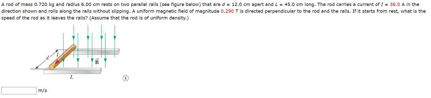 A rod of mass 0.720 kg and radius 6.00 cm rests on two parallel rails (see figure below) that are d = 12.0 cm apart and L = 45.0 cm long. The rod carries a current of I = 36.0 A in the
direction shown and rolls along the rails without slipping. A uniform magnetic field of magnitude 0.290 T is directed perpendicular to the rod and the rails. If it starts from rest, what is the
speed of the rod as it leaves the rails? (Assume that the rod is of uniform density.)
В
L
