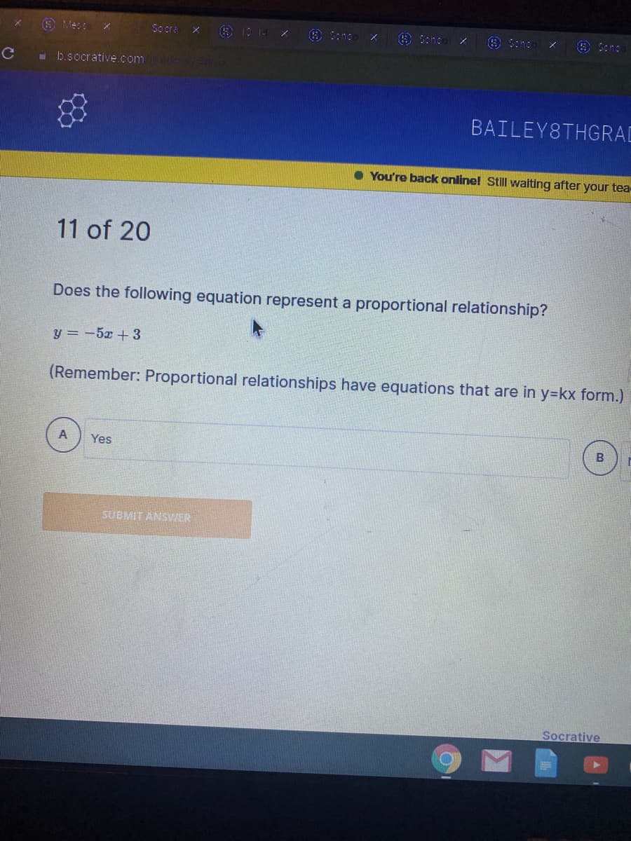 O Mes:
So cra
O Scho
- b.socrative.com
BAILEY8THGRAD
• You're back online! Still waiting after your tea
11 of 20
Does the following equation represent a proportional relationship?
y = -5x +3
(Remember: Proportional relationships have equations that are in y=kx form.)
Yes
SUBMIT ANSWER
Socrative
