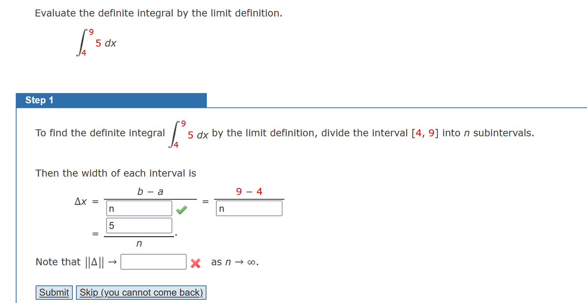 Evaluate the definite integral by the limit definition.
*9
['s
Step 1
5 dx
To find the definite integral
Then the width of each interval is
Ax =
Note that ||A||
n
5
b-a
9
[²²
5 dx by the limit definition, divide the interval [4, 9] into n subintervals.
4
n
n
Submit Skip (you cannot come back)
9 4
X as n → ∞0.