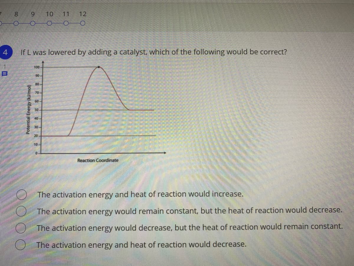 8.
9.
10
11
12
4
If L was lowered by adding a catalyst, which of the following would be correct?
1
100-
目
90-
80-
70-
60-
50-
40-
30-
20-
10-
Reaction Coordinate
The activation energy and heat of reaction would increase.
The activation energy would remain constant, but the heat of reaction would decrease.
The activation energy would decrease, but the heat of reaction would remain constant.
O The activation energy and heat of reaction would decrease.
Potential Energy (kJ/mol)
