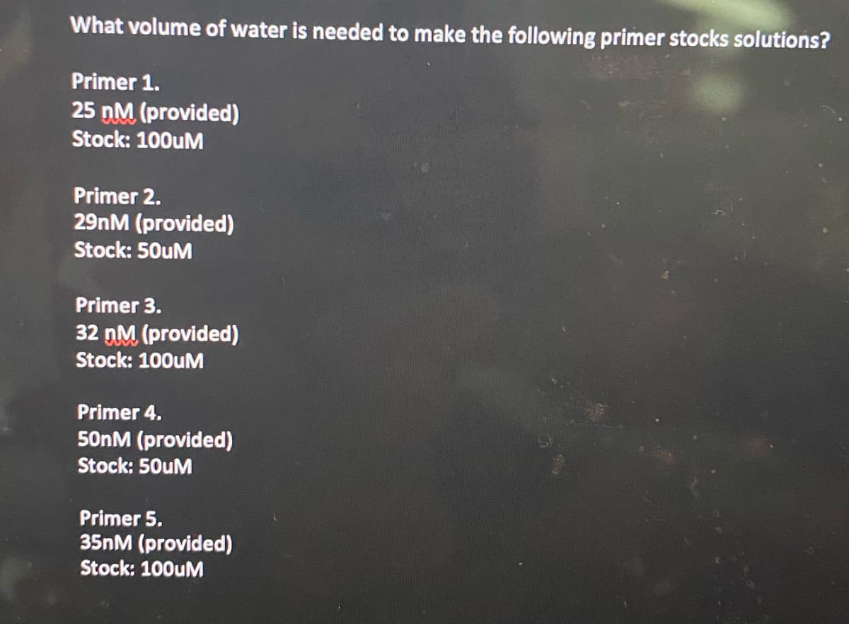 What volume of water is needed to make the following primer stocks solutions?
Primer 1.
25 nM (provided)
Stock: 100uM
Primer 2.
29nM (provided)
Stock: 50uM
Primer 3.
32 nM (provided)
Stock: 100UM
Primer 4.
50NM (provided)
Stock: 50uM
Primer 5.
35NM (provided)
Stock: 100UM
