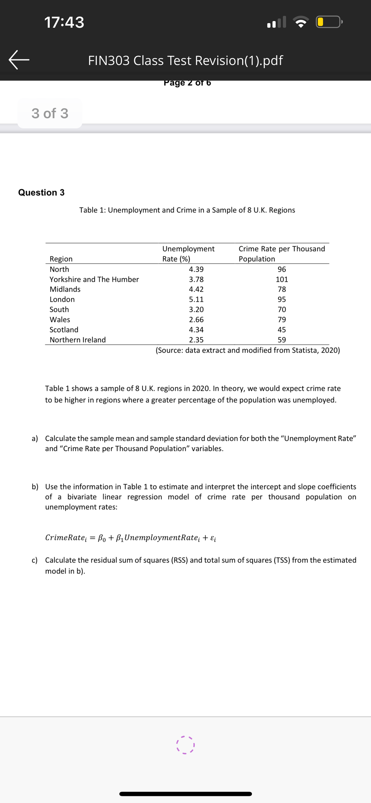 ←
17:43
3 of 3
Question 3
Region
North
FIN303 Class Test Revision(1).pdf
Page 2 of 6
Table 1: Unemployment and Crime in a Sample of 8 U.K. Regions
Yorkshire and The Humber
Midlands
London
South
Wales
Scotland
Northern Ireland
Unemployment
Rate (%)
4.39
3.78
4.42
5.11
3.20
2.66
4.34
2.35
96
101
78
95
70
79
45
59
(Source: data extract and modified from Statista, 2020)
Crime Rate per Thousand
Population
Table 1 shows a sample of 8 U.K. regions in 2020. In theory, we would expect crime rate
to be higher in regions where a greater percentage of the population was unemployed.
a) Calculate the sample mean and sample standard deviation for both the "Unemployment Rate"
and "Crime Rate per Thousand Population" variables.
b) Use the information in Table 1 to estimate and interpret the intercept and slope coefficients
of a bivariate linear regression model of crime rate per thousand population on
unemployment rates:
CrimeRate; Bo + B₁ UnemploymentRate; + εi
c) Calculate the residual sum of squares (RSS) and total sum of squares (TSS) from the estimated
model in b).
0