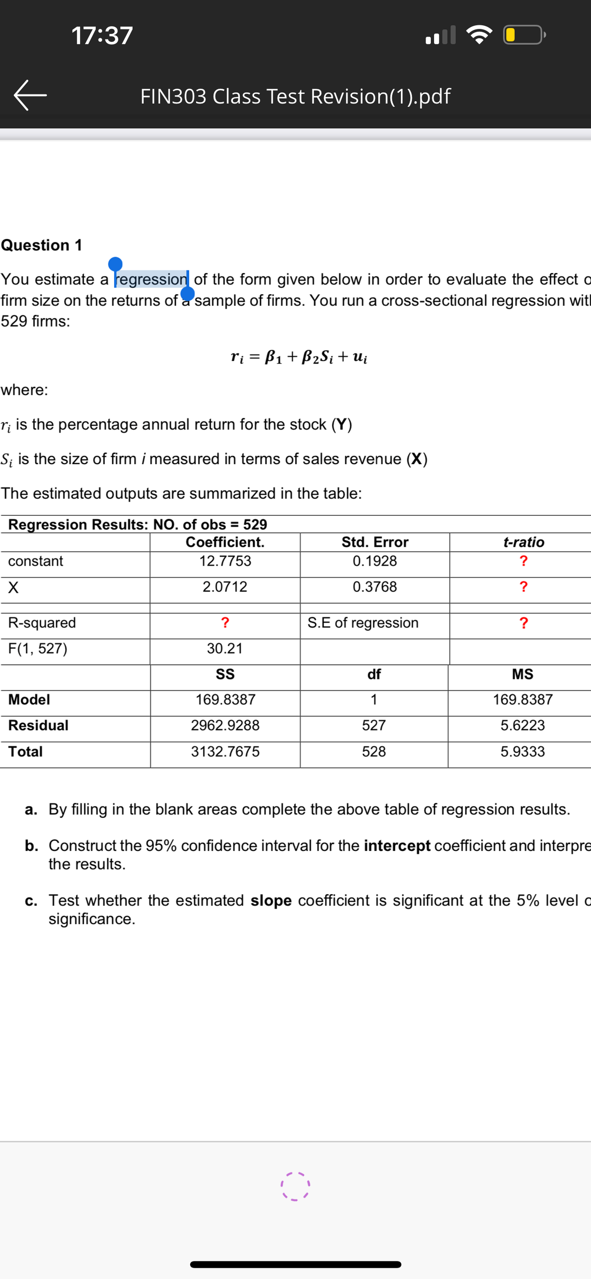Question 1
You estimate a regression of the form given below in order to evaluate the effect o
firm size on the returns of a sample of firms. You run a cross-sectional regression wit
529 firms:
constant
17:37
X
where:
r¡ is the percentage annual return for the stock (Y)
S; is the size of firm i measured in terms of sales revenue (X)
The estimated outputs are summarized in the table:
Regression Results: NO. of obs = 529
Coefficient.
12.7753
2.0712
FIN303 Class Test Revision(1).pdf
R-squared
F(1, 527)
Model
Residual
Total
ri = B₁ + B₂Si + Ui
?
30.21
SS
169.8387
2962.9288
3132.7675
Std. Error
0.1928
0.3768
S.E of regression
df
1
527
528
t-ratio
?
?
?
MS
169.8387
5.6223
5.9333
a. By filling in the blank areas complete the above table of regression results.
b. Construct the 95% confidence interval for the intercept coefficient and interpre
the results.
c. Test whether the estimated slope coefficient is significant at the 5% level o
significance.