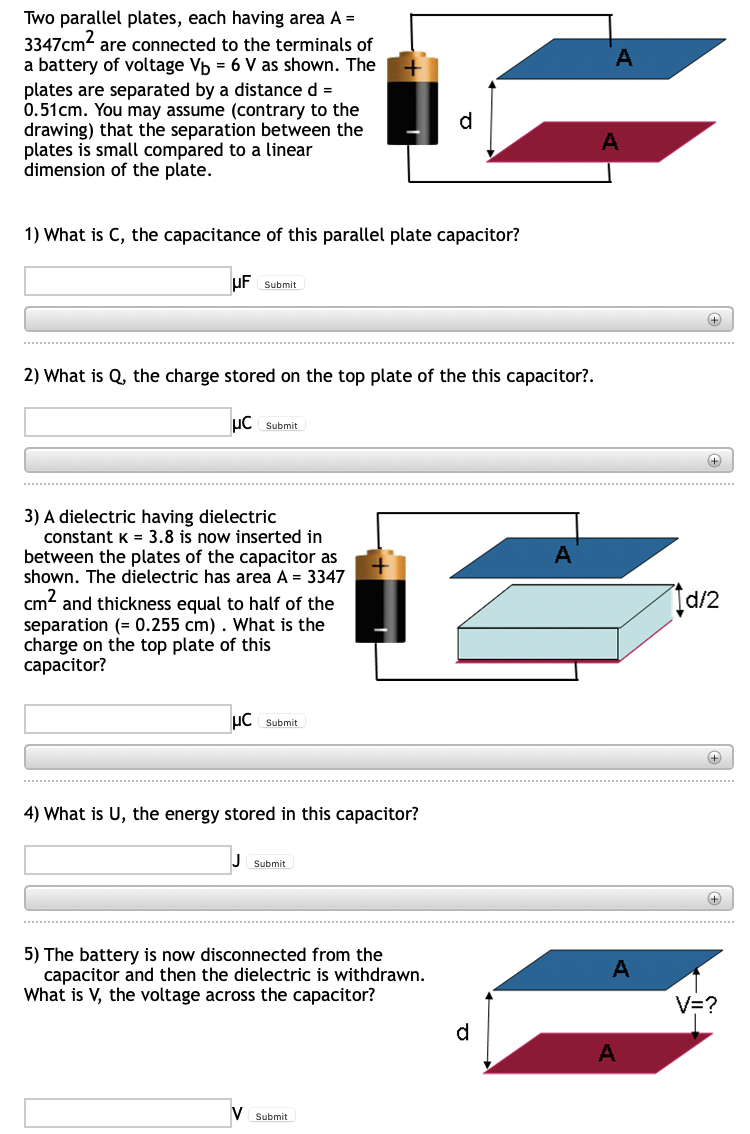 Two parallel plates, each having area A =
3347cm² are connected to the terminals of
a battery of voltage Vb = 6 V as shown. The
plates are separated by a distance d =
0.51cm. You may assume (contrary to the
drawing) that the separation between the
plates is small compared to a linear
dimension of the plate.
1) What is C, the capacitance of this parallel plate capacitor?
UF Submit
2) What is Q, the charge stored on the top plate of the this capacitor?.
HC Submit
3) A dielectric having dielectric
A
constant K = 3.8 is now inserted in
between the plates of the capacitor as
shown. The dielectric has area A = 3347
cm² and thickness equal to half of the
separation (= 0.255 cm). What is the
charge on the top plate of this
capacitor?
UC Submit
4) What is U, the energy stored in this capacitor?
Submit
5) The battery is now disconnected from the
capacitor and then the dielectric is withdrawn.
What is V, the voltage across the capacitor?
V
Submit
d
A
A
A
+
+
Id/2
+
+
V=?
