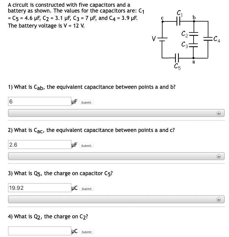 A circuit is constructed with five capacitors and a
battery as shown. The values for the capacitors are: C₁
C5 = 4.6 µF, C2 = 3.1 µF, C3 = 7 µF, and C4 = 3.9 μF.
The battery voltage is V = 12 V.
C5
1) What is Cab, the equivalent capacitance between points a and b?
6
UF Submit
2) What is Cac, the equivalent capacitance between points a and c?
2.6
UF Submit
3) What is Q5, the charge on capacitor C5?
19.92
μC Submit
4) What is Q2, the charge on C2?
HC Submit
C₁
C₂²
C3
b
a
=C4
(+
+
+