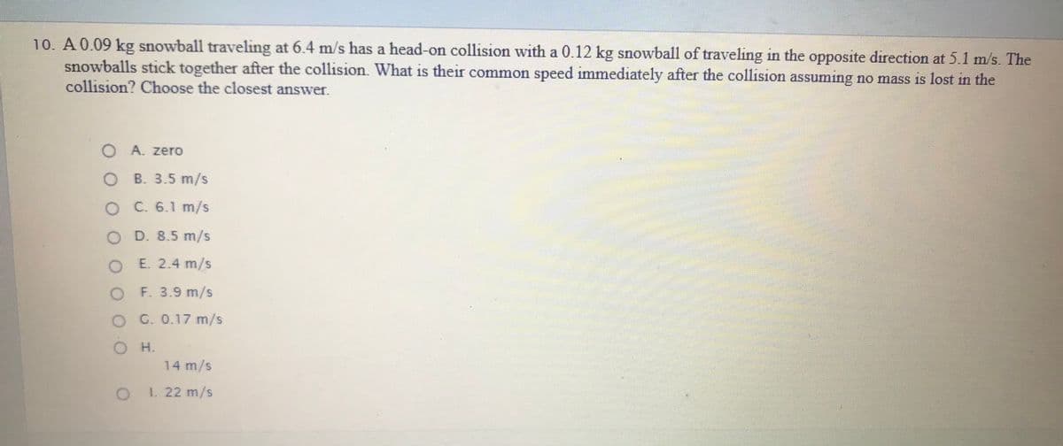 10. A 0.09 kg snowball traveling at 6.4 m/s has a head-on collision with a 0.12 kg snowball of traveling in the opposite direction at 5.1 m/s. The
snowballs stick together after the collision. What is their common speed immediately after the collision assuming no mass is lost in the
collision? Choose the closest answer.
म
O A. zero
O B. 3.5 m/s
O C. 6.1 m/s
D. 8.5 m/s
O E. 2.4 m/s
O F. 3.9 m/s
O G. 0.17 m/s
O H.
14 m/s
I. 22 m/s
