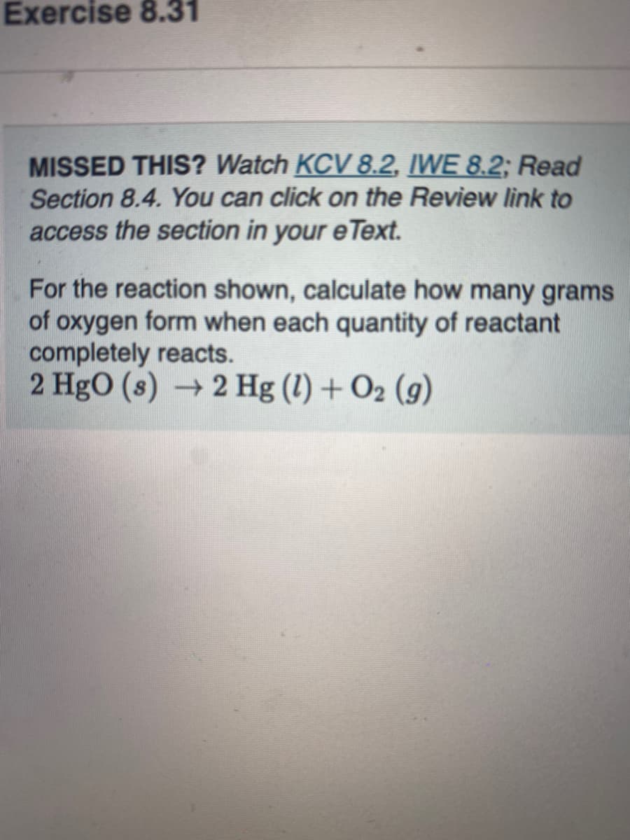 Exercise 8.31
MISSED THIS? Watch KCV 8.2, IWE 8.2; Read
Section 8.4. You can click on the Review link to
access the section in your eText.
For the reaction shown, calculate how many grams
of oxygen form when each quantity of reactant
completely reacts.
2 HgO (s) →2 Hg (1) + O2 (g)
