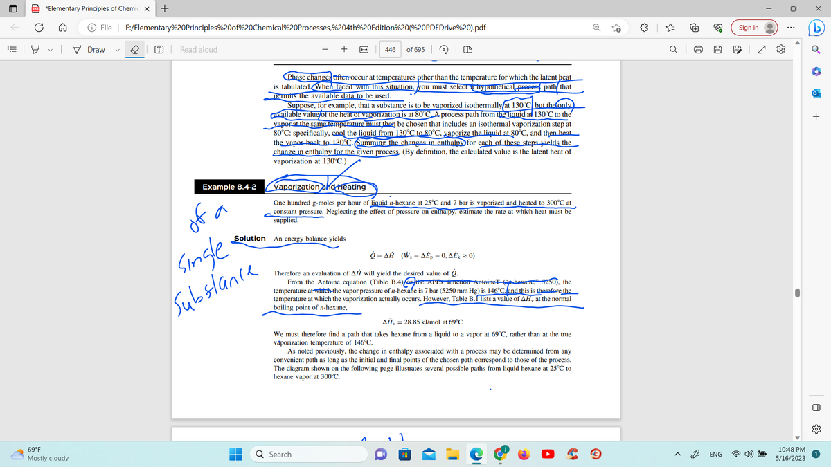 ||!
PDF *Elementary Principles of Chemic X +
69°F
Mostly cloudy
File | E:/Elementary%20Principles%20of%20Chemical%20Processes,%204th%20Edition%20(%20PDFDrive%20).pdf
Draw
T Read aloud
Example 8.4-2
Single
Substance
+
446 of 695
Phase changes ofter-occur at temperatures other than the temperature for which the latent heat
is tabulated. When faced with this situation, you must select hypothetical process path that
permits the available data to be used.
Solution An energy balance yields
Suppose, for example, that a substance is to be vaporized isothermally at 130°C but the only
available value of the heat of vaporization is at 80°C. A process path from the liquid al 130°C to the
yaper at the same temperature must then be chosen that includes an isothermal vaporization step at
80°C: specifically, cool the liquid from 130°C to 80°C, vaporize the liquid at 80°C, and then heat
the vapor back to 130°C. Summing the changes in enthalpy for each of these steps yields the
change in enthalpy for the given process. (By definition, the calculated value is the latent heat of
vaporization at 130°C.)
Vaporization and Heating
One hundred g-moles per hour of liquid n-hexane at 25°C and 7 bar is vaporized and heated to 300°C at
constant pressure. Neglecting the effect of pressure on enthalpy, estimate the rate at which heat must be
supplied.
ETA
Q Search
ῥ =ΔΗ (W, = ΔÉp = 0, ΔΕk = 0)
Therefore an evaluation of AH will yield the desired value of Q.
From the Antoine equation (Table B.4) the APEX function Antoine hexame, 5250), the
temperature at which the vapor pressure of n-hexafe is 7 bar (5250 mm Hg) is 146°C, and this is therefore the
temperature at which the vaporization actually occurs. However, Table B. lists a value of AH, at the normal
boiling point of n-hexane,
AH, = 28.85 kJ/mol at 69°C
We must therefore find a path that takes hexane from a liquid to a vapor at 69°C, rather than at the true
vaporization temperature of 146°C.
As noted previously, the change in enthalpy associated with a process may be determined from any
convenient path as long as the initial and final points of the chosen path correspond to those of the process.
The diagram shown on the following page illustrates several possible paths from liquid hexane at 25°C to
hexane vapor at 300°C.
■
H
{"
Ⓡ
J
63
60
ENG
Sign in
(0)
10:48 PM
5/16/2023
+
0