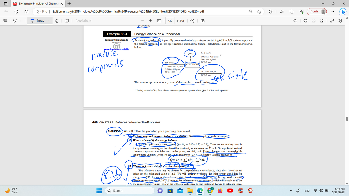 64°F
Clear
Elementary Principles of Chemica X +
File | E:/Elementary%20Principles%20of%20Chemical%20Processes,%204th%20Edition%20(%20PDFDrive%20).pdf
Draw
(T)
Read aloud
Example 8.1-1
Equipment Encyclopedia
condenser
www.wiley.com/college/felder
nixture
compounds
prodiems.
(8.15
408 CHAPTER 8 Balances on Nonreactive Processes
Q Search
428 of 695
Energy Balance on a Condenser
Acetone (denoted as Ac is partially condensed out of a gas stream containing 66.9 mole% acetone vapor and
the balance nitrogen. Process specifications and material balance calculations lead to the flowchart shown
below.
100 mol/s
0.669 mol Ac(v)/mol
0.331 mol N₂/mol
65°C, 1 atm
O(J/s)
CONDENSER
Solution We will follow the procedure given preceding this example.
36.45 mol/s
0.092 mol Ac(v)/mol
0.908 mol N₂/mol
20°C, 5 atm
63.55 mol Ac(1)/s
20°C, 5 atm
The process operates at steady state. Calculate the required cooling rate.
2 Use Ĥ; instead of Û, for a closed constant-pressure system, since Q=AH for such systems.
sta-te
Perform required material balance calculations. None are required in this example.
Write and simplify the energy balance.
For this open steady-state system + W₁ = AH+AE+AEp. There are no moving parts in
the system and no energy is transferred by electricity or radiation, so W₁ = 0. No significant vertical
distance separates the inlet and outlet ports, so AEp 0. Phase changes and nonnegligible
temperature changes occur, so AE 0 (relative to AH). The energy balance reduces to
Ο =ΔΗ - ΣΗ-ΣΗ
13. Choose reference states for acetone and nitrogen.
The reference states may be chosen for computational convenience, since the choice has no
effect on the calculated value of AH. We will arbitrarily choose the inlet stream condition for
nitrogen (65°C, 1 atm) as the reference state for this species and one of the two outlet stream
Conditions for acetone (1, 20°C, 5 atm) as the reference state for acetone, which will enable us to set
the corresponding values for H in the enthalpy table equal to zero instead of having to calculate them.
{"
@
683
D
ENG
Sign in
00
60
:
8:46 PM
5/23/2023