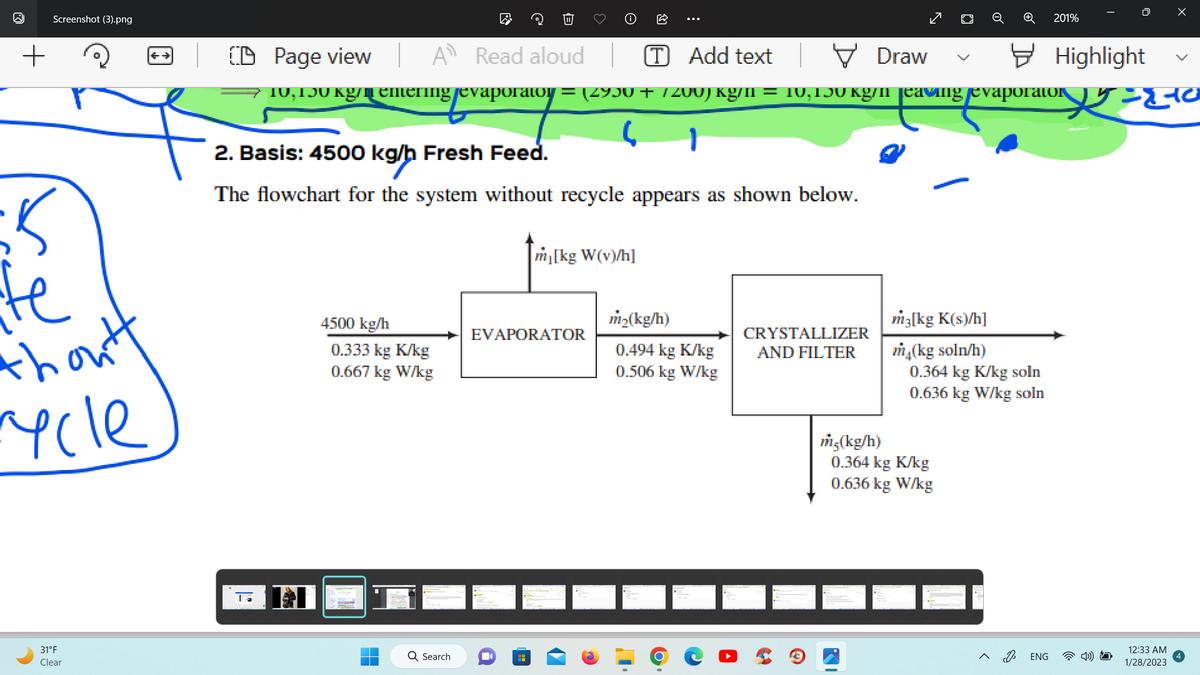 W
+
Screenshot (3).png
te
thoutt
rycle
31°F
Clear
B
CD Page view A Read aloud
[T] Add text
Draw
10, 150 kg/memering evaporatoy = (2930 + /200) kg/n = 10,150 kg/m eaving evaporator 20
1
2. Basis: 4500 kg/h Fresh Feed.
The flowchart for the system without recycle appears as shown below.
4500 kg/h
0.333 kg K/kg
0.667 kg W/kg
Search
m₁[kg W(v)/h]
EVAPORATOR
H
m₂(kg/h)
0.494 kg K/kg
0.506 kg W/kg
CRYSTALLIZER
AND FILTER
m5(kg/h)
m3[kg K(s)/h]
m₂(kg soln/h)
0.364 kg K/kg soln
0.636 kg W/kg soln
0.364 kg K/kg
0.636 kg W/kg
201%
ENG
Highlight
12:33 AM
1/28/2023