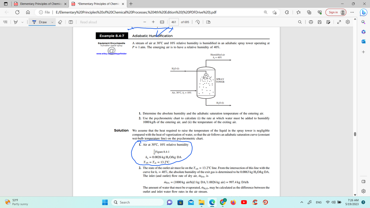 ||!
PDF Elementary Principles of Chemica X PDF *Elementary Principles of Chemic X +
53°F
Partly sunny
File | E:/Elementary%20Principles%20of%20Chemical%20Processes,%204th%20Edition%20(%20PDFDrive%20).pdf
Draw
T Read aloud
Example 8.4-7
Equipment Encyclopedia
humidifer-water spray
www.wiley.com/college/felder
Solution
Q Search
461 of 695
Adiabatic Humidification
mbarmes
A stream of air at 30°C and 10% relative humidity is humidified in an adiabatic spray tower operating at
P≈ 1 atm. The emerging air is to have a relative humidity of 40%.
H₂O (1)
Air, 30°C, h, = 10%
CD
Figure 8.4-1
ha = 0.0026 kg H₂O/kg DA
Twb Tas 13.2°C
Humidified air
h, = 40%
SPRAY
TOWER
1. Determine the absolute humidity and the adiabatic saturation temperature of the entering air.
2. Use the psychrometric chart to calculate (i) the rate at which water must be added to humidify
1000 kg/h of the entering air, and (ii) the temperature of the exiting air.
H₂O (1)
We assume that the heat required to raise the temperature of the liquid in the spray tower is negligible
compared with the heat of vaporization of water, so that the air follows an adiabatic saturation curve (constant
wet-bulb temperature line) on the psychrometric chart.
1. Air at 30°C, 10% relative humidity
H
2. The state of the outlet air must lie on the Twb = 13.2°C line. From the intersection of this line with the
curve for hr = 40%, the absolute humidity of the exit gas is determined to be 0.0063 kg H₂O/kg DA.
The inlet (and outlet) flow rate of dry air, MDA, is
MDA = (1000 kg air/h)(1 kg DA/1.0026 kg air) = 997.4 kg DA/h
The amount of water that must be evaporated, mH₂o, may be calculated as the difference between the
outlet and inlet water flow rates in the air stream.
{"
J
63
50
ENG
Sign in
(0)
7:26 AM
5/19/2023
+
□
{0}