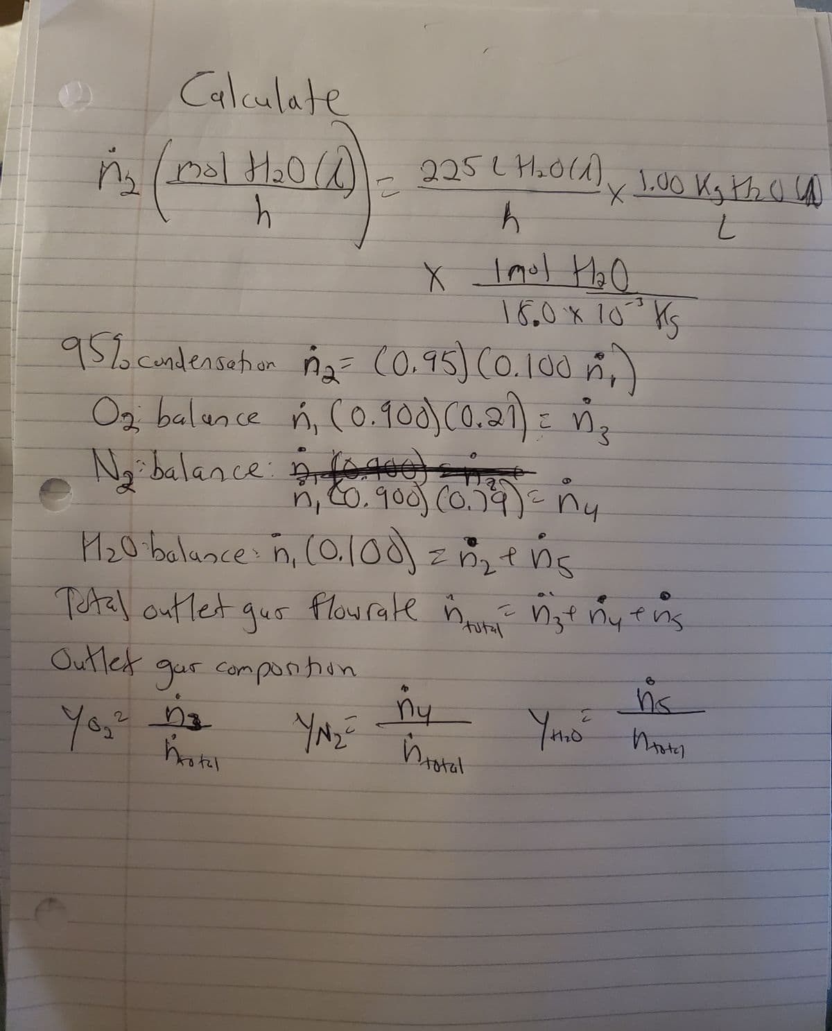 Calculate
7₂0(1)
M₂ (mal H₂0 (1)) - 925 e Hora), 1.00 Kg the C
сл
h
h
t
95% condensation 1₂ = (0.95) (0.100₂)
O₂ balance ń, (0.900) (0.21) = n₂
E
N₂ balance 10.400) ₂
n₁ (0.900) (0.34) = ny
1₂0 balance: n, (0.100) = n₂+ng
X Imol H₂O
18.0 × 10³ KS
Total outlet gur flowrate nu nze ny ens
tutal
Outlet gar composition
D₂
YN₂=
You'
2
hrotal
40
ny
in total
~
10
YH₂O²
6
ns
Итак