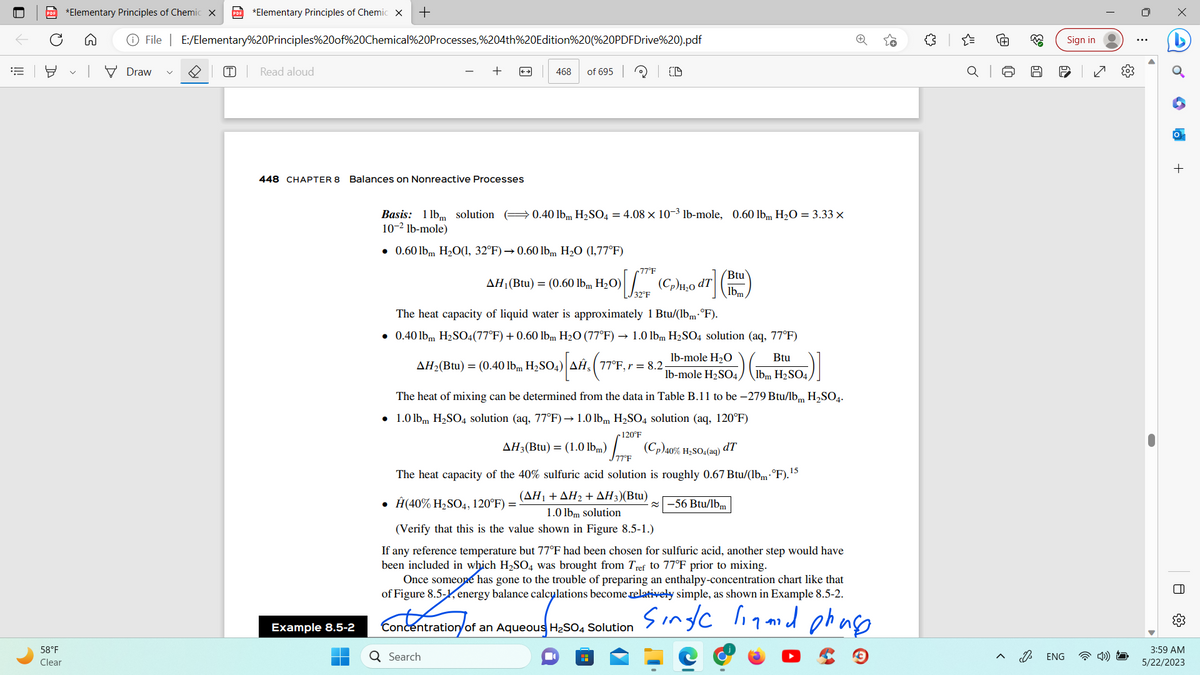 ||!
PDF *Elementary Principles of Chemic X PDF *Elementary Principles of Chemic X +
O
58°F
Clear
File | E:/Elementary%20Principles%20of%20Chemical%20Processes,%204th%20Edition%20(%20PDFDrive%20).pdf
Draw
T Read aloud
448 CHAPTER 8
Balances on Nonreactive Processes
Example 8.5-2
468 of 695
CD
Basis: 1 lbm solution (0.40 lbm H₂SO4 = 4.08 x 10-3 lb-mole, 0.60 lbm H₂O = 3.33 x
10-² lb-mole)
0.60 lbm H₂O(1, 32°F) → 0.60 lbm H₂O (1,77°F)
Btu
047] (B)
77°F
AH₁ (Btu) = (0.60 lbm H₂O) [/77 (C₂)14₂0 47]
32°F
The heat capacity of liquid water is approximately 1 Btu/(lbm.°F).
• 0.40 lbm H₂SO4(77°F) + 0.60 lbm H₂O (77°F) → 1.0 lbm H₂SO4 solution (aq, 77°F)
lb-mole H₂O
Btu
lb-mole H₂SO4, lbm H₂SO4
AH₂(Btu) = (0.40 lbm H₂SO4) AĤ, 77°F, r = 8.2
Q Search
The heat of mixing can be determined from the data in Table B.11 to be -279 Btu/lb H₂SO4.
• 1.0 lbm H₂SO4 solution (aq, 77°F) → 1.0 lbm H₂SO4 solution (aq, 120°F)
120°F
AH3(Btu) = (1.0 lbm)
(Cp)40% H₂SO4 (aq) dT
77°F
The heat capacity of the 40% sulfuric acid solution is roughly 0.67 Btu/(lbm.°F).¹5
(AH₁ +AH₂ + AH3)(Btu)
• Ĥ(40% H₂SO4, 120°F) =
1.0 lbm solution
(Verify that this is the value shown in Figure 8.5-1.)
-56 Btu/lbm
If any reference temperature but 77°F had been chosen for sulfuric acid, another step would have
been included in which H₂SO4 was brought from Tref to 77°F prior to mixing.
Once someone has gone to the trouble of preparing an enthalpy-concentration chart like that
of Figure 8.5-1, energy balance calculations become relatively simple, as shown in Example 8.5-2.
single liamid phase
Concentration of an Aqueous H₂SO4 Solution
{"
Ⓡ
J
63
50
D
ENG
Sign in
(0)
+
O
3:59 AM
5/22/2023