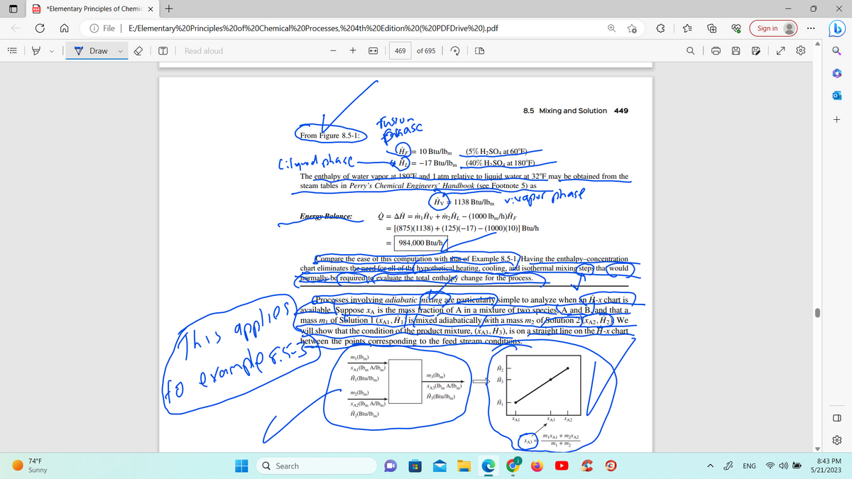 PDF *Elementary Principles of Chemic X +
74°F
Sunny
File | E:/Elementary%20Principles%20of%20Chemical%20Processes,%204th%20Edition%20(%20PDFDrive%20).pdf
Draw
T Read aloud
From Figure 8.5-1:
Energy Balance:
Q Search
This applies,
(to example8.5=3
Fusion
farmase
469 of 695
Ⓡ
Ciliquid phase-
The enthalpy of water vapor at 180°F and 1 atm relative to liquid water at 32°F may be obtained from the
steam tables in Perry's Chemical Engineers' Handbook (see Footnote 5) as
vivapur phase
=
HF 10 Btu/lbm
H=-17 Btu/lbm
m₁(lbm)
XA1 (lbm A/lbm)
A₁(Btu/lbm)
m₂(lbm)
XA2(lbm A/lbm)
Ĥ₂(Btu/lb)
OD
Hv 1138 Btu/lbm
Q = AH = m₂ Ay+ m₂A₁-(1000 lbm/h)ĤF
= [(875)(1138) + (125)(-17) - (1000)(10)] Btu/h
984,000 Btu/h/
■
Compare the ease of this computation with that of Example 8.5-1. Having the enthalpy-concentration
chart eliminates the need for all of the hypothetical heating, cooling, and isothermal mixing steps that would
normally be required to evaluate the total enthalpy change for the process.
Processes involving adiabatic mixing are particularly simple to analyze when an H-x chart is
available. Suppose XÃ is the mass fraction of A in a mixture of two species, A and B and that a
mass m₁ of Solution 1 (XA1, Ĥ₁) is/mixed adiabatically with a mass m₂ of Solution 2) (XA2, H₂) We
will show that the condition of the product mixture, (xÃ3, Ħ3), is on a straight line on the H-x chart
between the points corresponding to the feed stream conditions.
(5% H₂SO4 at 60°E)
(40% H₂SO4 at 180°F)
m3(lbm)
XA3(lbm A/lbm)
A3(Btu/lbm)
8.5 Mixing and Solution 449
Ĥ₂
Ĥ₂
Ĥ₁
ΚΑΙ
XA3
XA3
XA2
m₁xAl + m₂xA2
m₁ + m₂
{"
Ⓡ
J
63
50
D
ENG
Sign in
I
00
+
O
8:43 PM
5/21/2023