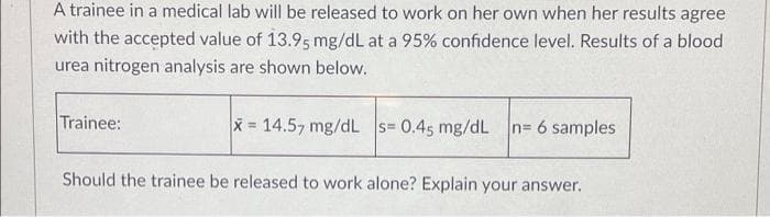A trainee in a medical lab will be released to work on her own when her results agree
with the accepted value of 13.95 mg/dL at a 95% confidence level. Results of a blood
urea nitrogen analysis are shown below.
Trainee:
x= 14.57 mg/dL s= 0.45 mg/dL n= 6 samples
Should the trainee be released to work alone? Explain your answer.