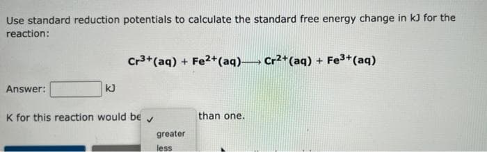 Use standard reduction potentials to calculate the standard free energy change in kJ for the
reaction:
Cr³+ (aq) + Fe2+ (aq) Cr²+ (aq) + Fe³+ (aq)
Answer:
kJ
K for this reaction would be
than one.
✓
greater
less