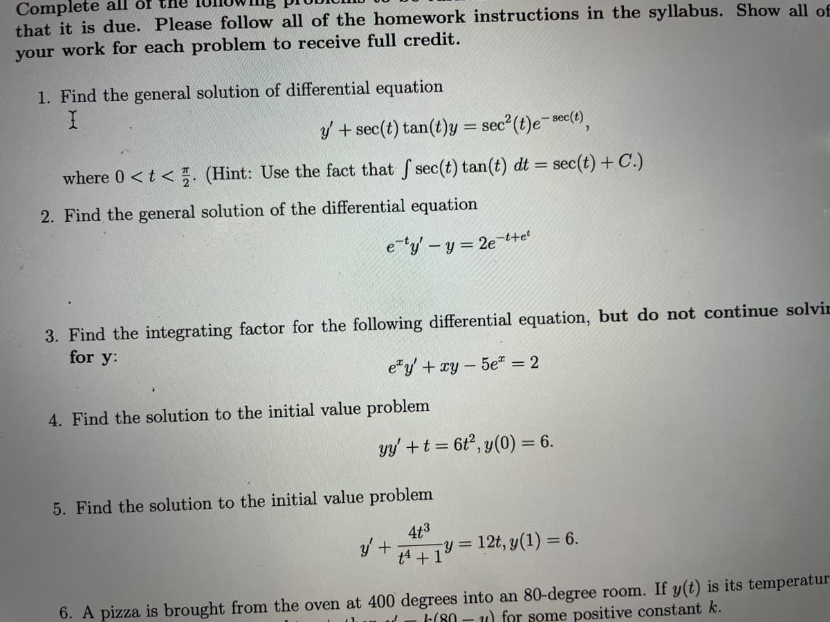 Complete all of the
that it is due. Please follow all of the homework instructions in the syllabus. Show all of
your work for each problem to receive full credit.
1. Find the general solution of differential equation
I
y' + sec(t) tan(t)y = sec²(t)e-sec(t),
where 0 <t<. (Hint: Use the fact that f sec(t) tan(t) dt = sec(t) + C.)
2. Find the general solution of the differential equation
e-ty' - y = 2e-tret
3. Find the integrating factor for the following differential equation, but do not continue solvin
for y:
ey' + xy - 5e = 2
4. Find the solution to the initial value problem
yy' + t = 6t², y(0) = 6.
5. Find the solution to the initial value problem
4t3
4+19=12t, y(1) = 6.
y' +
6. A pizza is brought from the oven at 400 degrees into an 80-degree room. If y(t) is its temperatur
(80 ) for some positive constant k.