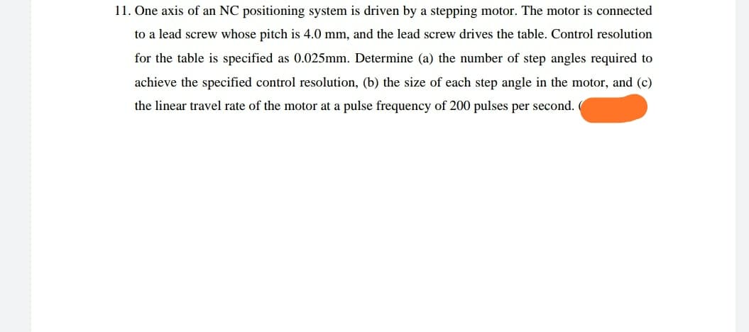 11. One axis of an NC positioning system is driven by a stepping motor. The motor is connected
to a lead screw whose pitch is 4.0 mm, and the lead screw drives the table. Control resolution
for the table is specified as 0.025mm. Determine (a) the number of step angles required to
achieve the specified control resolution, (b) the size of each step angle in the motor, and (c)
the linear travel rate of the motor at a pulse frequency of 200 pulses per second.
