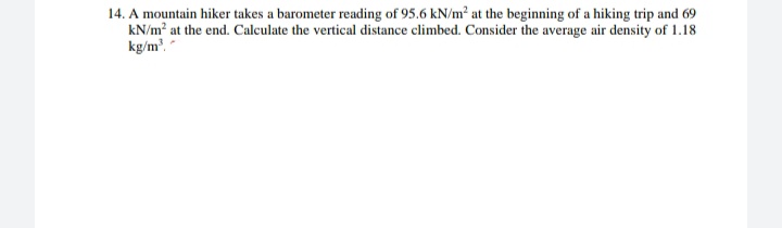 14. A mountain hiker takes a barometer reading of 95.6 kN/m² at the beginning of a hiking trip and 69
kN/m? at the end. Calculate the vertical distance climbed. Consider the average air density of 1.18
kg/m."
