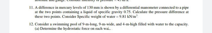 11. A difference in mercury levels of 130 mm is shown by a differential manometer connected to a pipe
at the two points containing a liquid of specific gravity 0.75. Calculate the pressure difference at
these two points. Consider Specific weight of water = 9.81 kN/m.
12. Consider a swimming pool of 9-m-long, 9-m-wide, and 4-m-high filled with water to the capacity.
(a) Determine the hydrostatic force on each wai.
