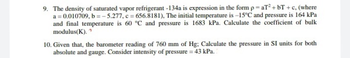 9. The density of saturated vapor refrigerant -134a is expression in the form p= aT + bT + c, (where
a = 0.010709, b = - 5.277, c = 656.8181), The initial temperature is -15°C and pressure is 164 kPa
and final temperature is 60 "C and pressure is 1683 kPa. Calculate the coefficient of bulk
modulus(K).
10. Given that, the barometer reading of 760 mm of Hg; Calculate the pressure in SI units for both
absolute and gauge. Consider intensity of pressure = 43 kPa.
%3D
