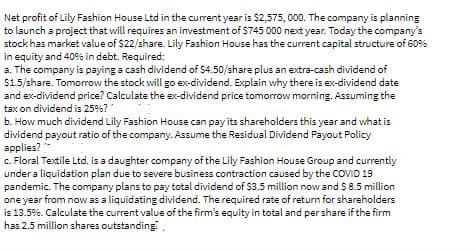 Net profit of Lily Fashion House Ltd in the current year is $2,575, 000. The company is planning
to launch a project that will requires an investment of $745 000 next year. Today the company's
stock has market value of $22/share. Lily Fashion House has the current capital structure of 60%
in equity and 409% in debt. Required:
a. The company is paying a cash dividend of $4.50/share plus an extra-cash dividend of
$1.5/share. Tomorrow the stock will go ex-dividend. Explain why there is ex-dividend date
and ex-dividend price? Calculate the ex-dividend price tomorrow morning. Assuming the
tax on dividend is 25%?
b. How much dividend Lily Fashion House can pay its shareholders this year and what is
dividend payout ratio of the company. Assume the Residual Dividend Payout Policy
applies?
c. Floral Textile Ltd. is a daughter company of the Lily Fashion House Group and currently
under a liquidation plan due to severe business contraction caused by the COVID 19
pandemic. The company plans to pay total dividend of $3.5 million now and S 8.5 million
one year from now as a liquidating dividend. The required rate of return for shareholders
is 13.5%. Calculate the current value of the firm's equity in total and per share if the firm
has 2.5 million shares outstanding.

