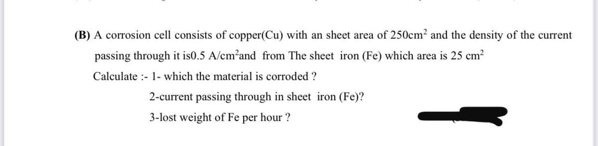 (B) A corrosion cell consists of copper(Cu) with an sheet area of 250cm2 and the density of the current
passing through it is0.5 A/cm?and from The sheet iron (Fe) which area is 25 cm?
Calculate :- 1- which the material is corroded ?
2-current passing through in sheet iron (Fe)?
3-lost weight of Fe per hour ?
