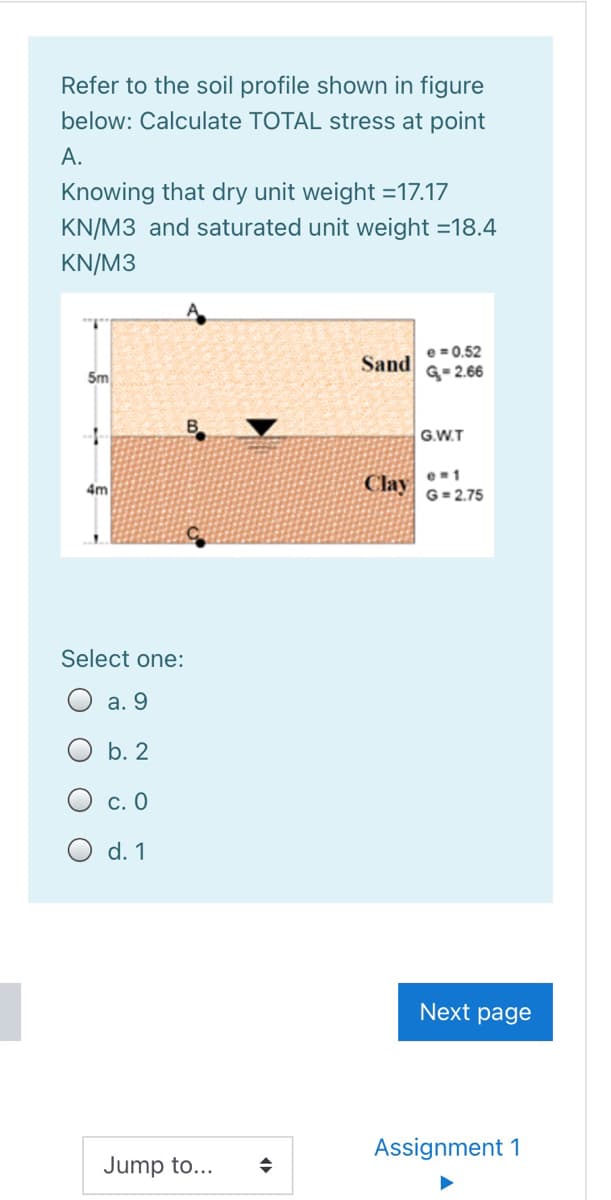 Refer to the soil profile shown in figure
below: Calculate TOTAL stress at point
А.
Knowing that dry unit weight =17.17
KN/M3 and saturated unit weight =18.4
KN/M3
e = 0.52
G- 2.66
Sand
5m
G.W.T
e-1
4m
Clay
G= 2.75
Select one:
а. 9
b. 2
с. О
O d. 1
Next page
Assignment 1
Jump to...
O O O O

