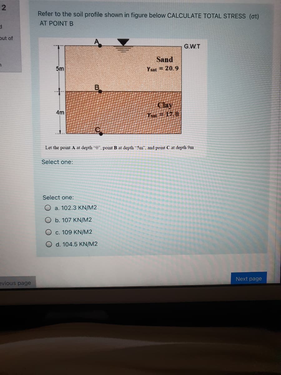 2
Refer to the soil profile shown in figure below CALCULATE TOTAL STRESS (ot)
AT POINT B
put of
G.W.T
Sand
5m
Y sat = 20. 9
Clay
4m
Ysat = 17. 8
Let the point A at depth "0", point B at depth "Sm". and point C at depth 9m
Select one:
Select one:
O a. 102.3 KN/M2
Ob. 107 KN/M2
O c. 109 KN/M2
O d. 104.5 KN/M2
Next page
evious page
