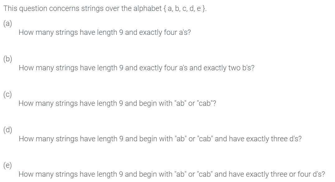 This question concerns strings over the alphabet {a, b, c, d, e }.
(a)
How many strings have length 9 and exactly four a's?
How many strings have length 9 and exactly four a's and exactly two b's?
How many strings have length 9 and begin with "ab" or "cab"?
(d)
How many strings have length 9 and begin with "ab" or "cab" and have exactly three d's?
How many strings have length 9 and begin with "ab" or "cab" and have exactly three or four d's?
