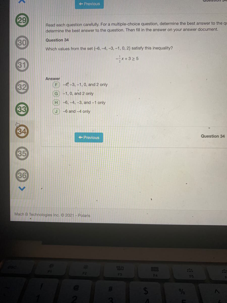 + Previous
29
Read each question carefully. For a multiple-choice question, determine the best answer to the qu
determine the best answer to the question. Then fill in the answer on your answer document.
30
Question 34
Which values from the set (-6, -4, -3,-1, 0, 2} satisfy this inequality?
-*+3 2 5
31
Answer
F
-4, -3, -1, 0, and 2 only
32
G
-1, 0, and 2 only
-6, -4, –3, and -1 only
33
-6 and –4 only
34
+ Previous
Question 34
35
36
Mach B Technologies Inc. 2021 - Polaris
esc
20
200
F2
F3
F4
F5
